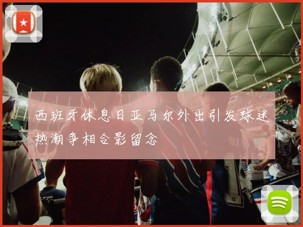西班牙休息日亚马尔外出引发球迷热潮争相合影留念