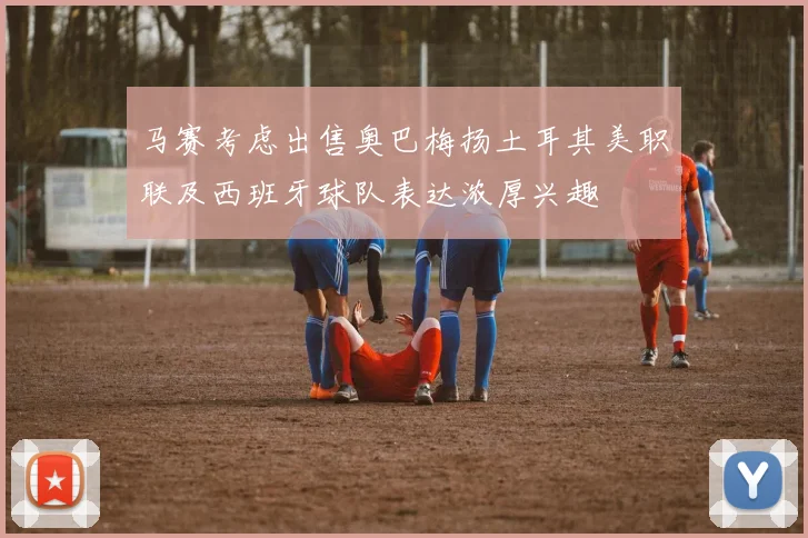 马赛考虑出售奥巴梅扬土耳其美职联及西班牙球队表达浓厚兴趣