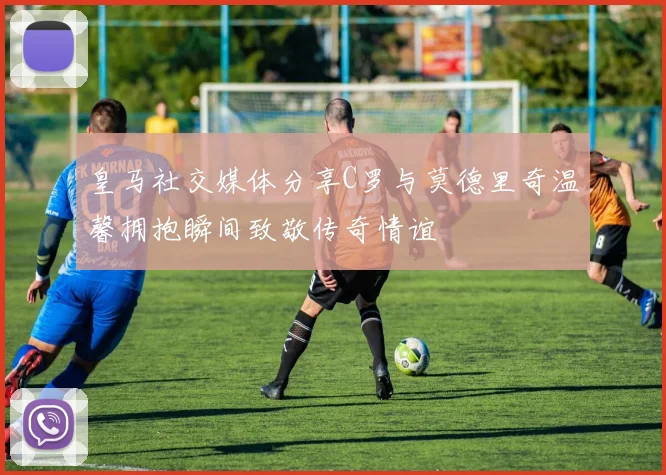 皇马社交媒体分享C罗与莫德里奇温馨拥抱瞬间致敬传奇情谊