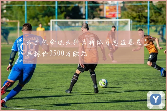 米兰任命达米科为新体育总监恩昆库标价3500万欧元