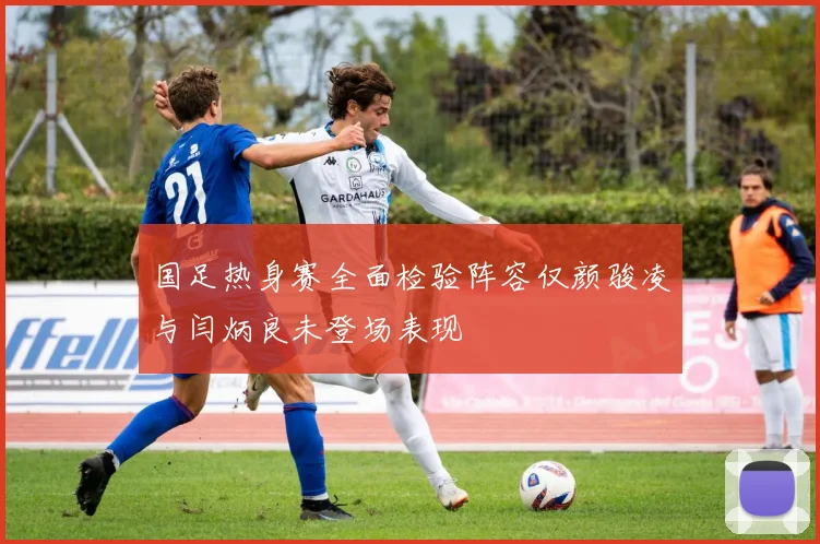 国足热身赛全面检验阵容仅颜骏凌与闫炳良未登场表现