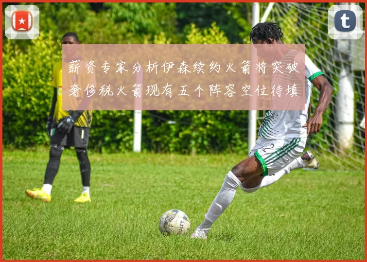 薪资专家分析伊森续约火箭将突破奢侈税火箭现有五个阵容空位待填补