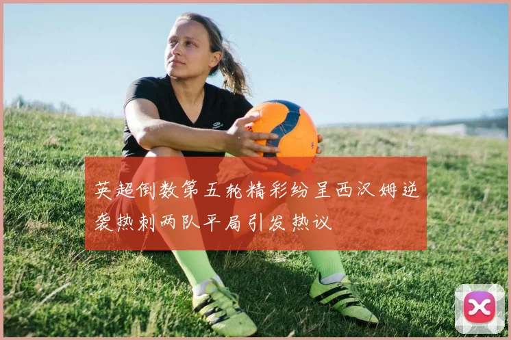 英超倒数第五轮精彩纷呈西汉姆逆袭热刺两队平局引发热议