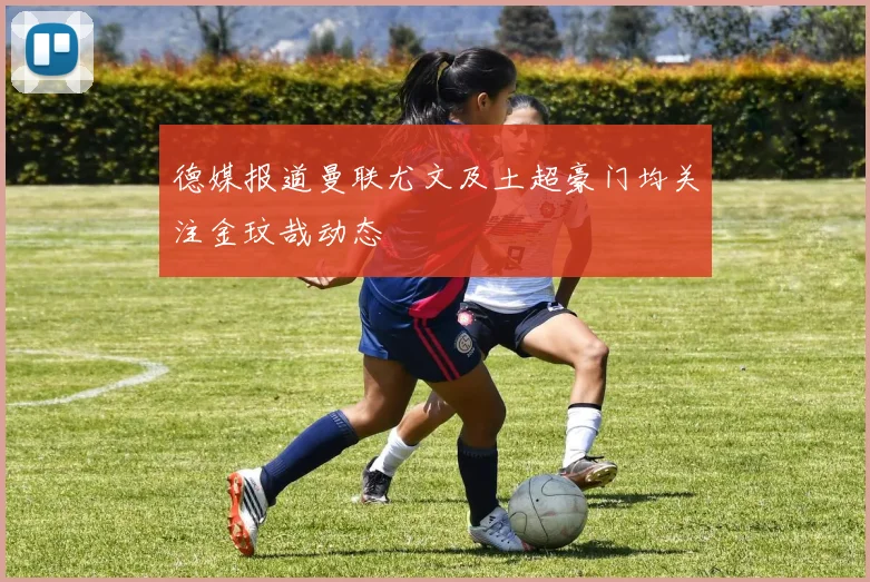德媒报道曼联尤文及土超豪门均关注金玟哉动态