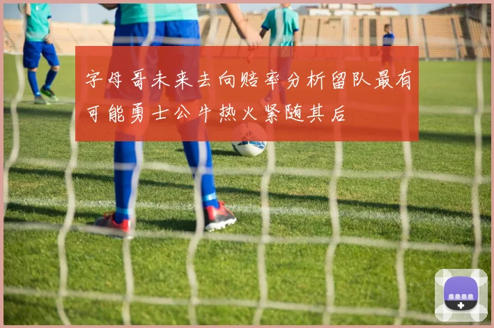 字母哥未来去向赔率分析留队最有可能勇士公牛热火紧随其后