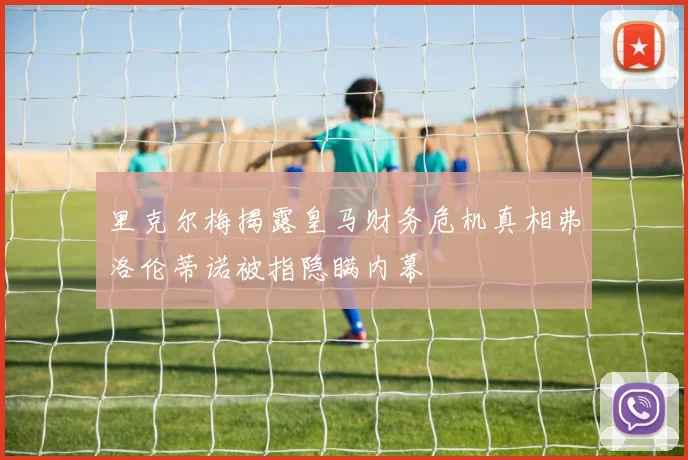 里克尔梅揭露皇马财务危机真相弗洛伦蒂诺被指隐瞒内幕