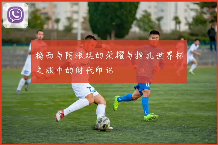 梅西与阿根廷的荣耀与挣扎世界杯之旅中的时代印记