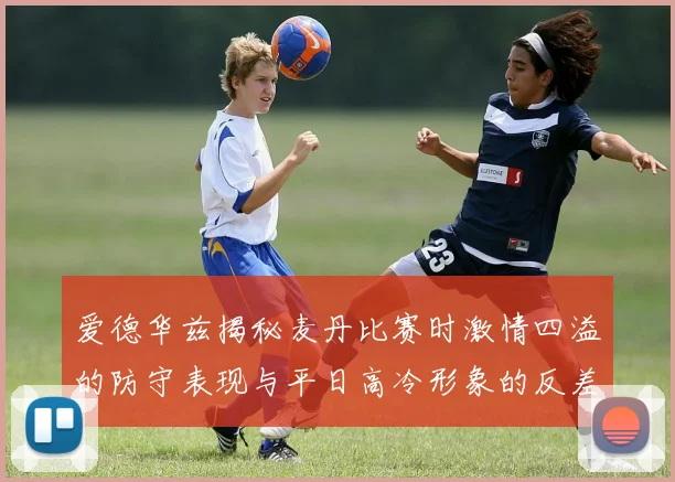 爱德华兹揭秘麦丹比赛时激情四溢的防守表现与平日高冷形象的反差