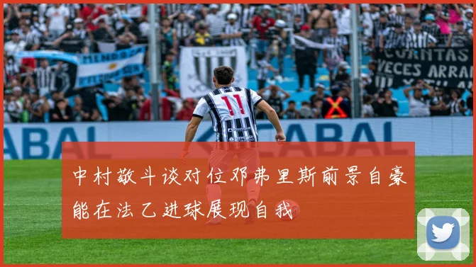 中村敬斗谈对位邓弗里斯前景自豪能在法乙进球展现自我
