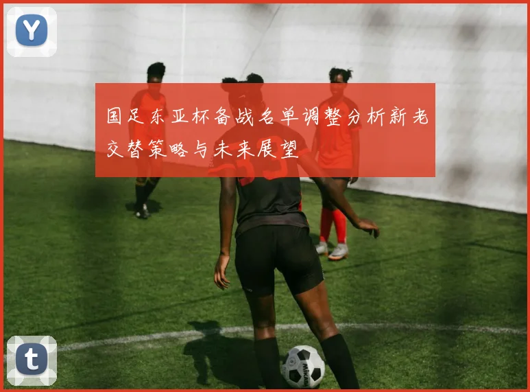国足东亚杯备战名单调整分析新老交替策略与未来展望