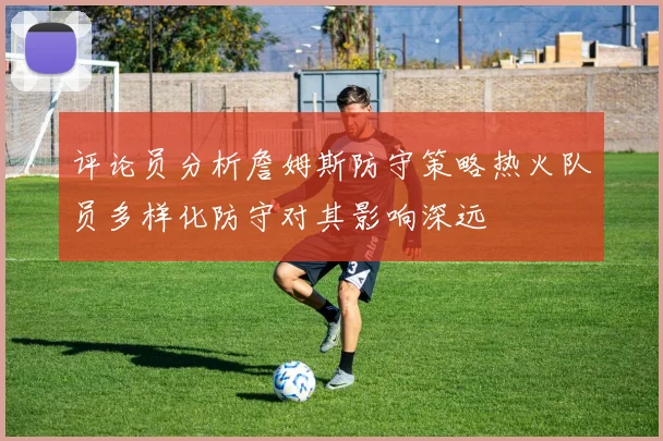 评论员分析詹姆斯防守策略热火队员多样化防守对其影响深远