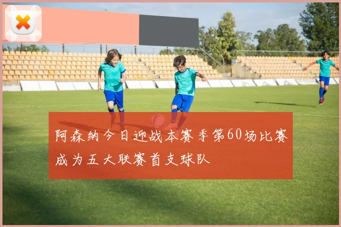 阿森纳今日迎战本赛季第60场比赛成为五大联赛首支球队