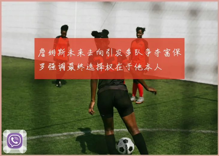 詹姆斯未来去向引发多队争夺富保罗强调最终选择权在于他本人