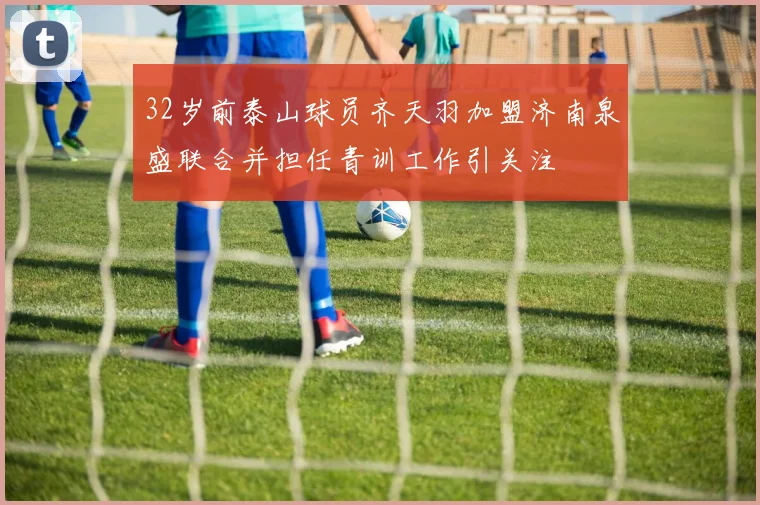 32岁前泰山球员齐天羽加盟济南泉盛联合并担任青训工作引关注