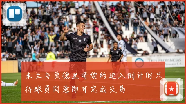 米兰与莫德里奇续约进入倒计时只待球员同意即可完成交易