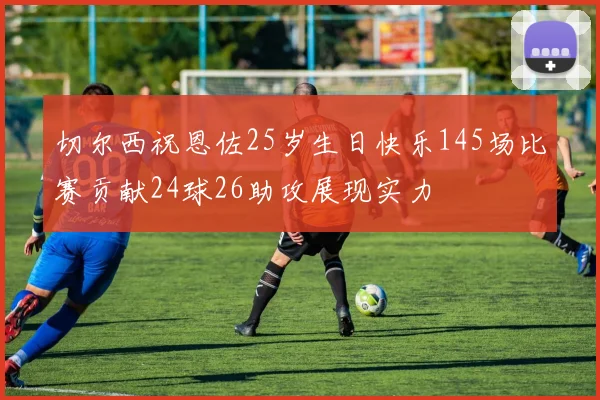 切尔西祝恩佐25岁生日快乐145场比赛贡献24球26助攻展现实力