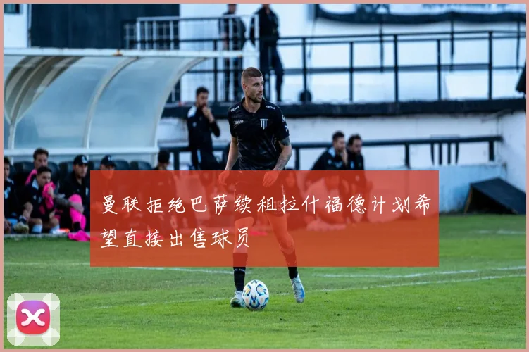 曼联拒绝巴萨续租拉什福德计划希望直接出售球员