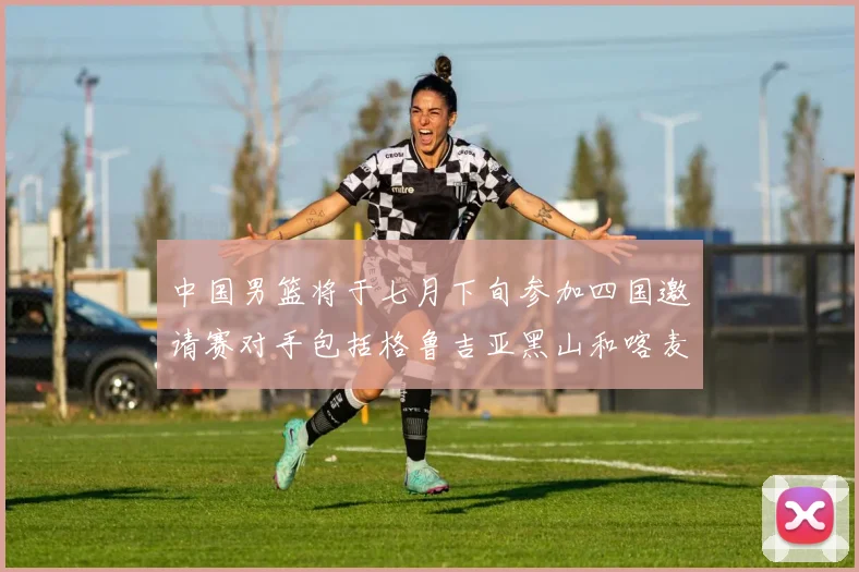 中国男篮将于七月下旬参加四国邀请赛对手包括格鲁吉亚黑山和喀麦隆
