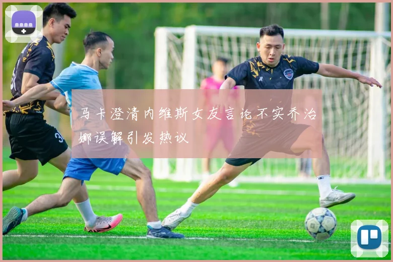 马卡澄清内维斯女友言论不实乔治娜误解引发热议
