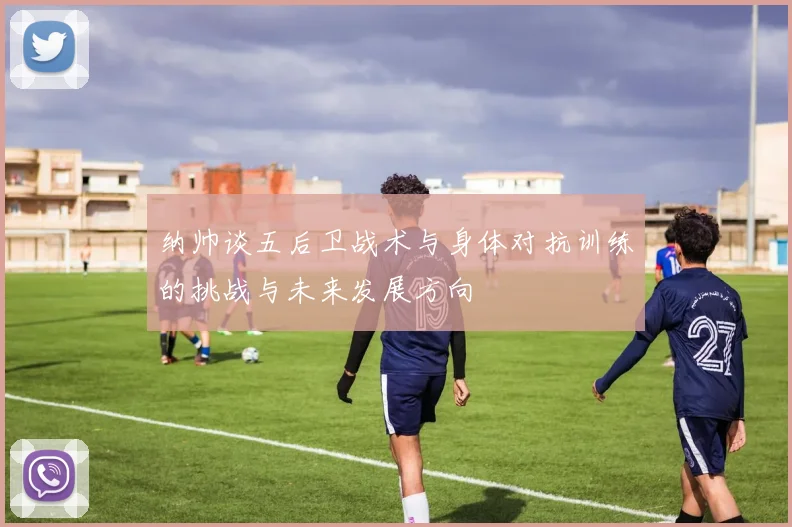 纳帅谈五后卫战术与身体对抗训练的挑战与未来发展方向