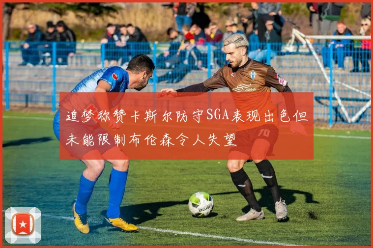 追梦称赞卡斯尔防守SGA表现出色但未能限制布伦森令人失望