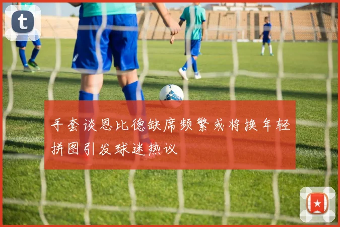 手套谈恩比德缺席频繁或将换年轻拼图引发球迷热议