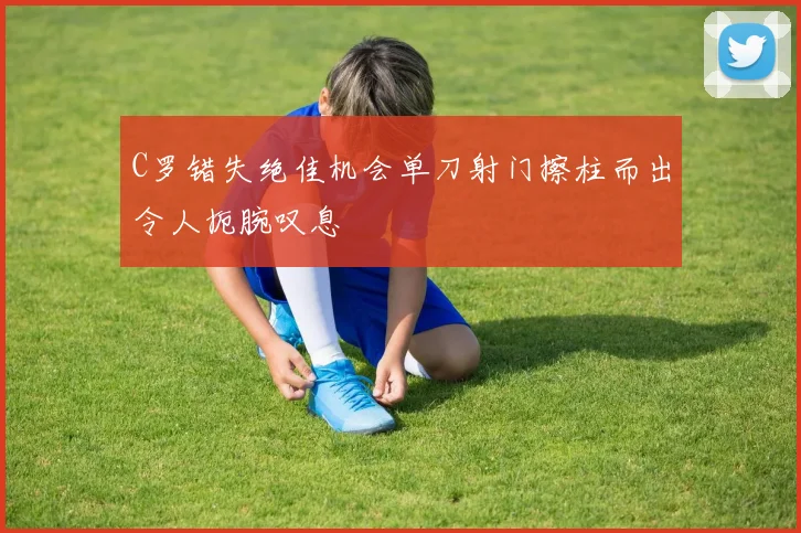 C罗错失绝佳机会单刀射门擦柱而出令人扼腕叹息