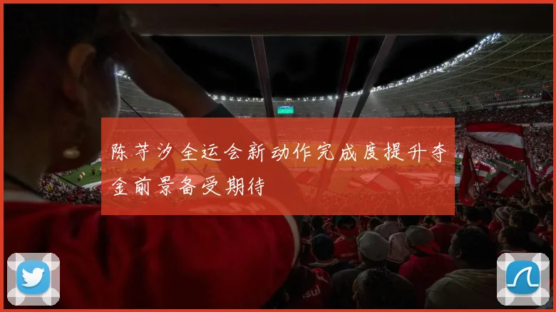 陈芋汐全运会新动作完成度提升夺金前景备受期待