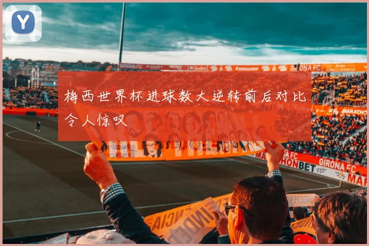 梅西世界杯进球数大逆转前后对比令人惊叹