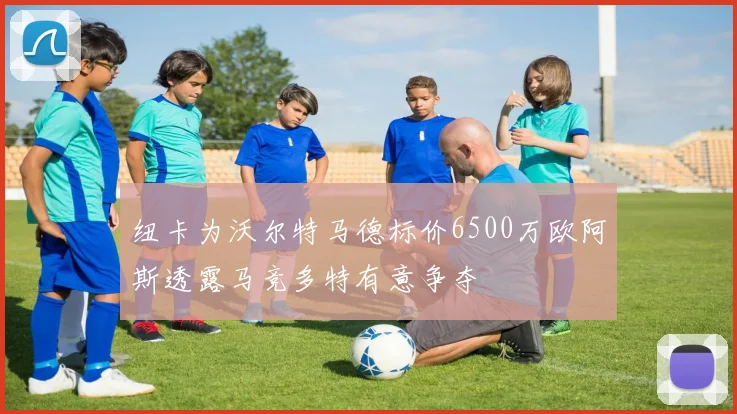 纽卡为沃尔特马德标价6500万欧阿斯透露马竞多特有意争夺