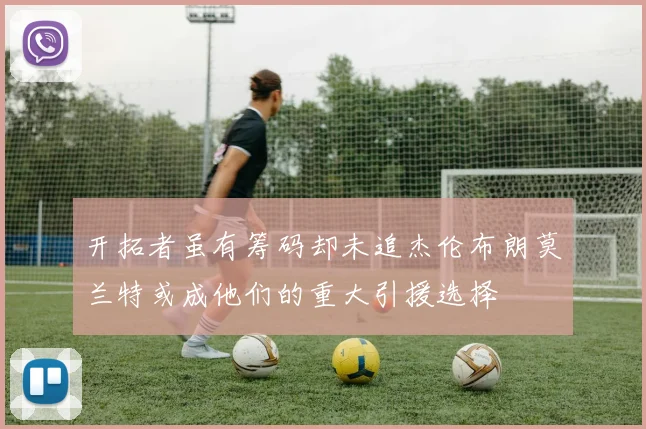 开拓者虽有筹码却未追杰伦布朗莫兰特或成他们的重大引援选择