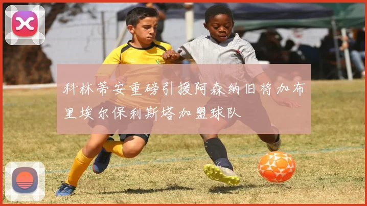 科林蒂安重磅引援阿森纳旧将加布里埃尔保利斯塔加盟球队
