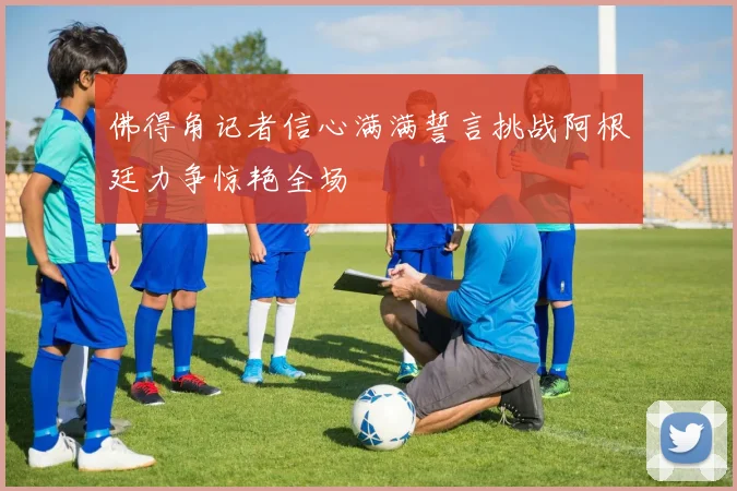 佛得角记者信心满满誓言挑战阿根廷力争惊艳全场