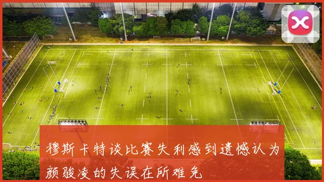 穆斯卡特谈比赛失利感到遗憾认为颜骏凌的失误在所难免