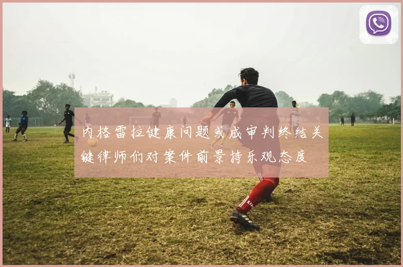 内格雷拉健康问题或成审判终结关键律师们对案件前景持乐观态度