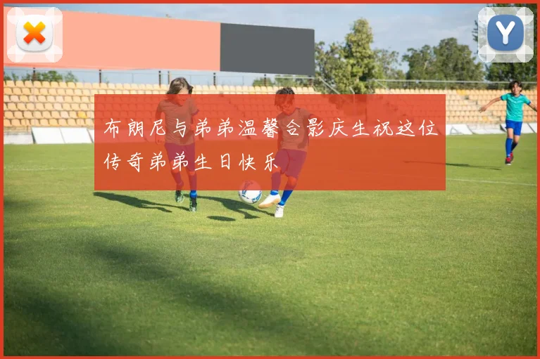 布朗尼与弟弟温馨合影庆生祝这位传奇弟弟生日快乐