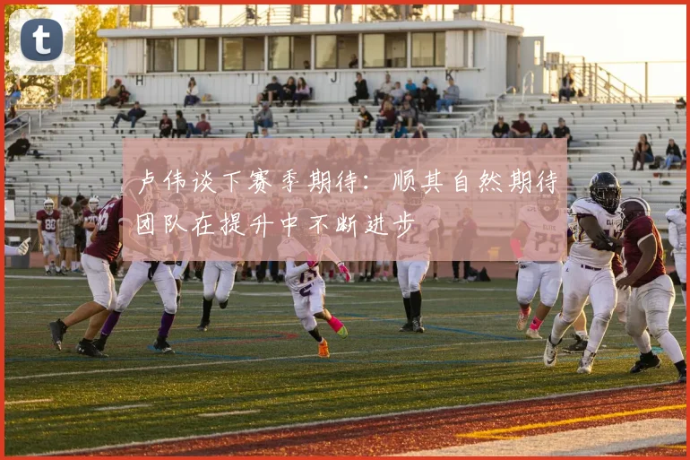 卢伟谈下赛季期待：顺其自然期待团队在提升中不断进步