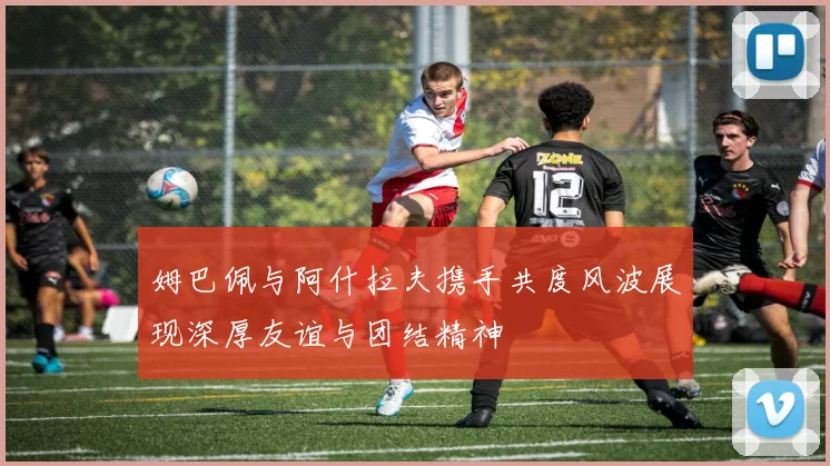 姆巴佩与阿什拉夫携手共度风波展现深厚友谊与团结精神