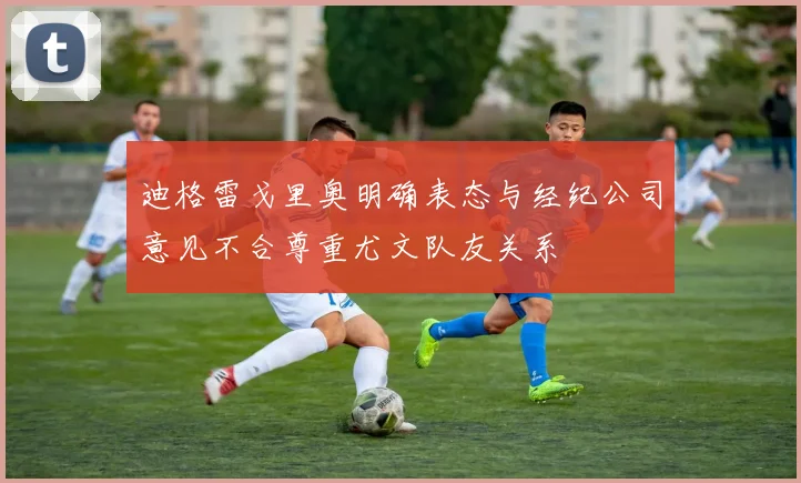 迪格雷戈里奥明确表态与经纪公司意见不合尊重尤文队友关系